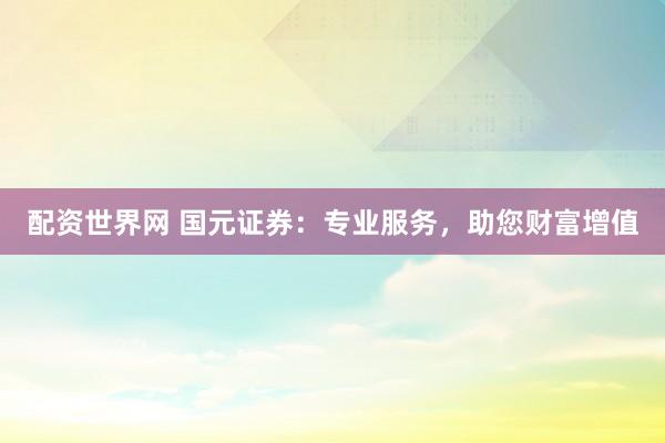 配资世界网 国元证券：专业服务，助您财富增值