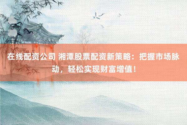 在线配资公司 湘潭股票配资新策略：把握市场脉动，轻松实现财富增值！