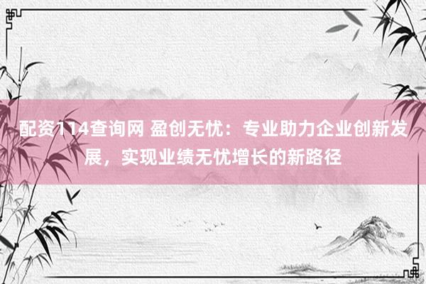 配资114查询网 盈创无忧：专业助力企业创新发展，实现业绩无忧增长的新路径