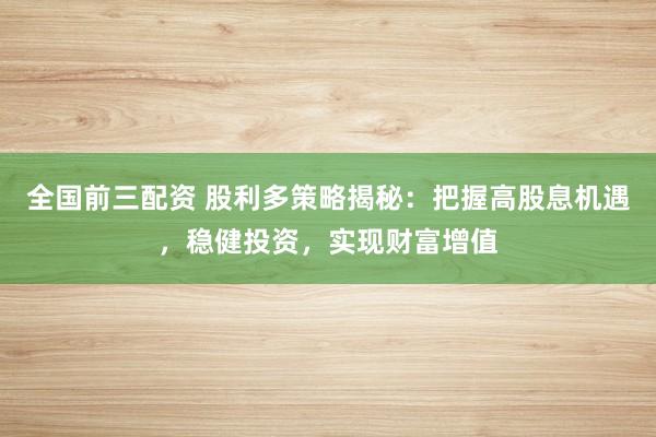 全国前三配资 股利多策略揭秘：把握高股息机遇，稳健投资，实现财富增值