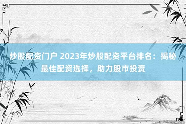 炒股配资门户 2023年炒股配资平台排名：揭秘最佳配资选择，助力股市投资