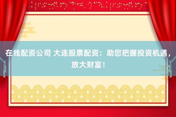 在线配资公司 大连股票配资：助您把握投资机遇，放大财富！