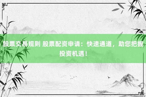 股票交易规则 股票配资申请：快速通道，助您把握投资机遇！