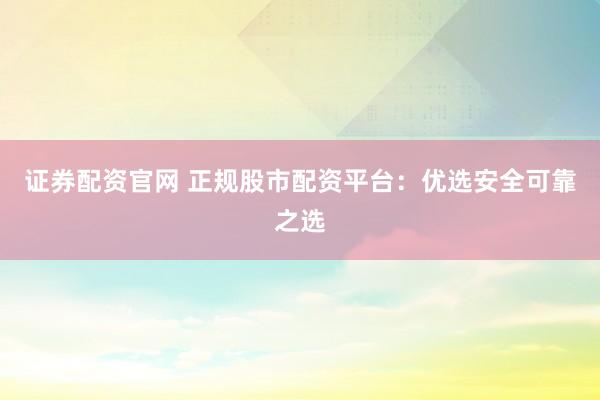 证券配资官网 正规股市配资平台：优选安全可靠之选