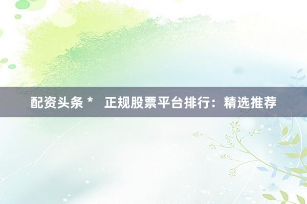 配资头条 *   正规股票平台排行：精选推荐
