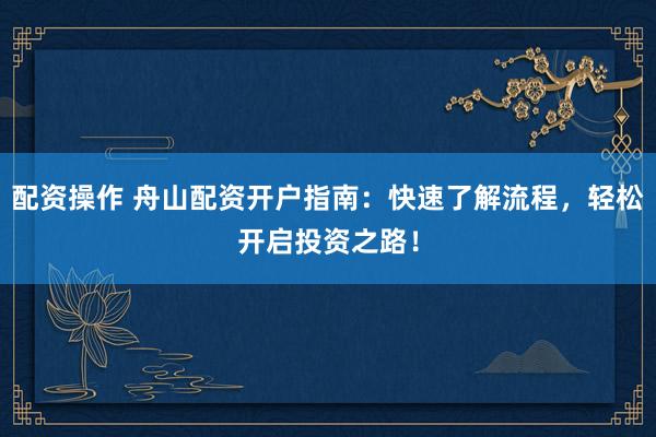 配资操作 舟山配资开户指南：快速了解流程，轻松开启投资之路！