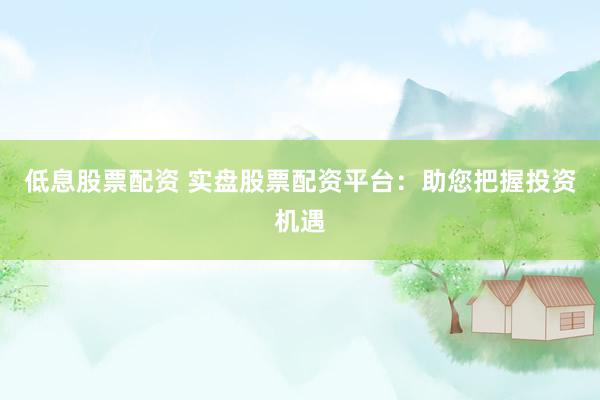 低息股票配资 实盘股票配资平台：助您把握投资机遇