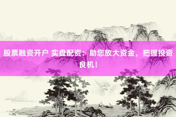股票融资开户 实盘配资：助您放大资金，把握投资良机！