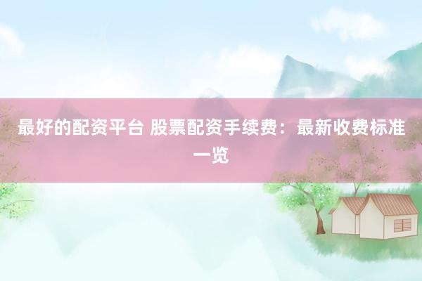 最好的配资平台 股票配资手续费：最新收费标准一览