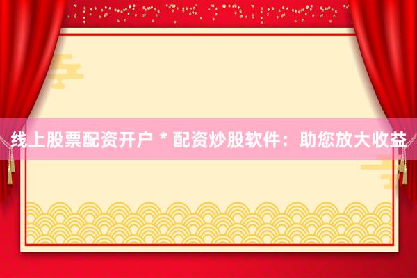 线上股票配资开户 * 配资炒股软件：助您放大收益