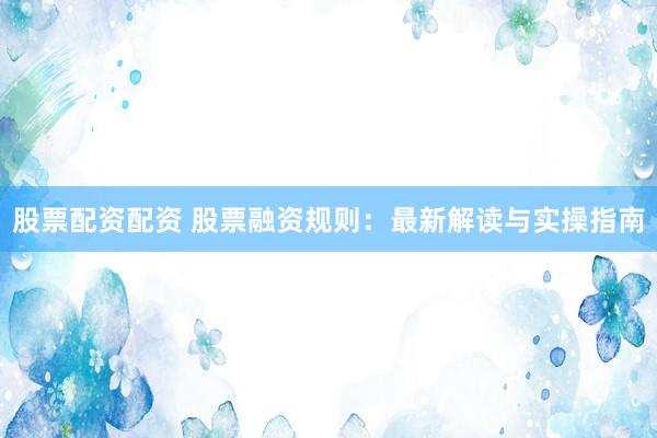 股票配资配资 股票融资规则：最新解读与实操指南