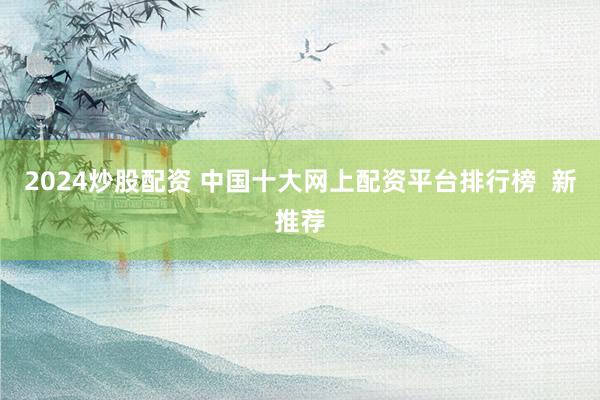 2024炒股配资 中国十大网上配资平台排行榜  新推荐
