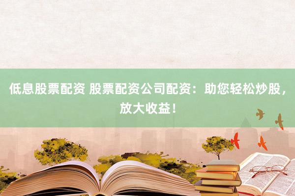低息股票配资 股票配资公司配资：助您轻松炒股，放大收益！