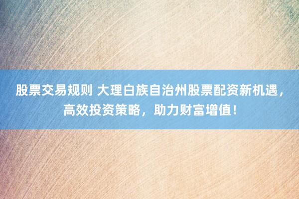 股票交易规则 大理白族自治州股票配资新机遇，高效投资策略，助力财富增值！