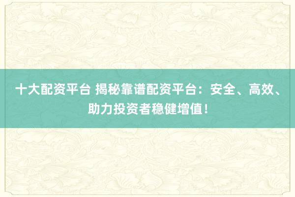 十大配资平台 揭秘靠谱配资平台：安全、高效、助力投资者稳健增值！