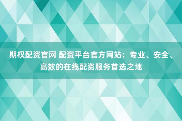 期权配资官网 配资平台官方网站：专业、安全、高效的在线配资服务首选之地