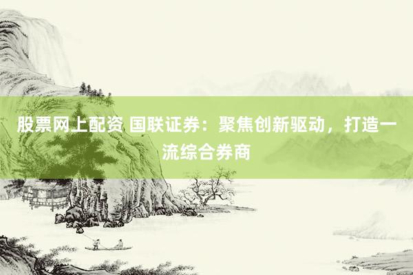 股票网上配资 国联证券：聚焦创新驱动，打造一流综合券商