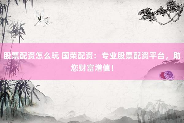 股票配资怎么玩 国荣配资：专业股票配资平台，助您财富增值！