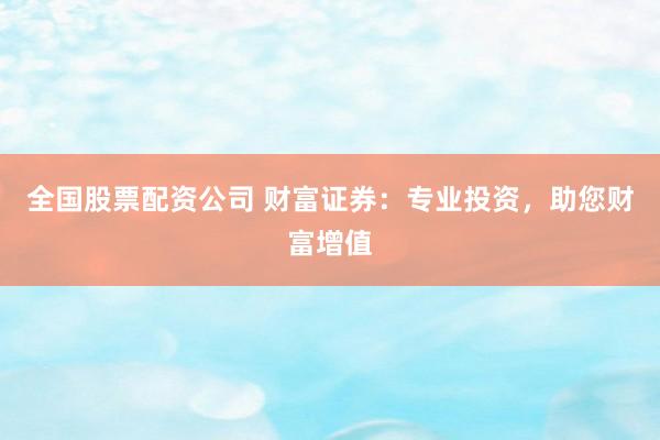 全国股票配资公司 财富证券：专业投资，助您财富增值