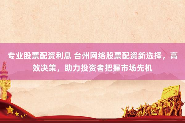 专业股票配资利息 台州网络股票配资新选择，高效决策，助力投资者把握市场先机