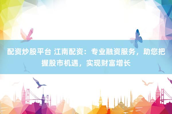 配资炒股平台 江南配资：专业融资服务，助您把握股市机遇，实现财富增长