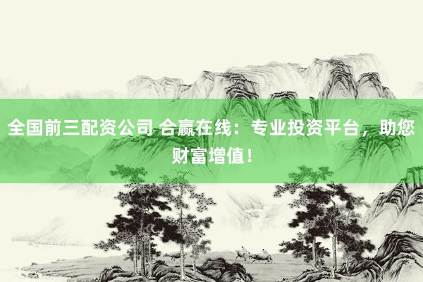 全国前三配资公司 合赢在线：专业投资平台，助您财富增值！