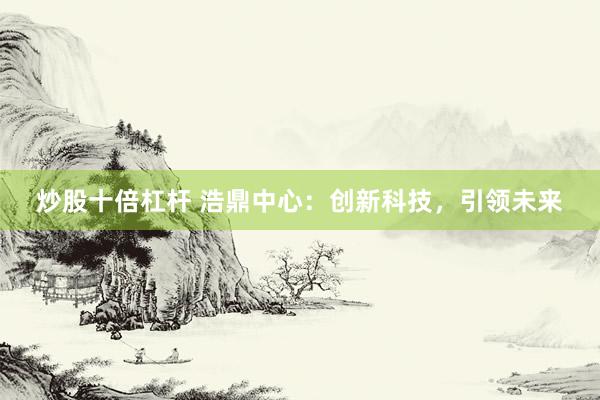 炒股十倍杠杆 浩鼎中心：创新科技，引领未来