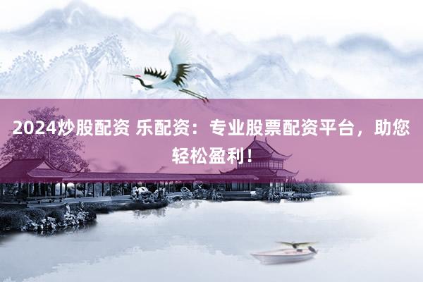 2024炒股配资 乐配资：专业股票配资平台，助您轻松盈利！