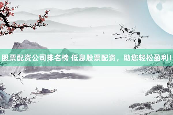 股票配资公司排名榜 低息股票配资，助您轻松盈利！