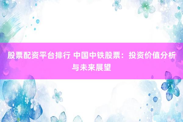 股票配资平台排行 中国中铁股票：投资价值分析与未来展望