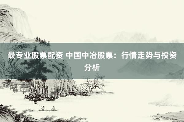 最专业股票配资 中国中冶股票：行情走势与投资分析
