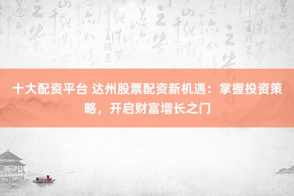 十大配资平台 达州股票配资新机遇：掌握投资策略，开启财富增长之门