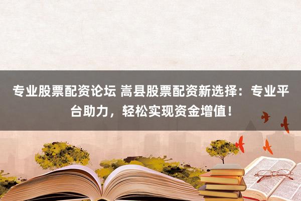 专业股票配资论坛 嵩县股票配资新选择：专业平台助力，轻松实现资金增值！