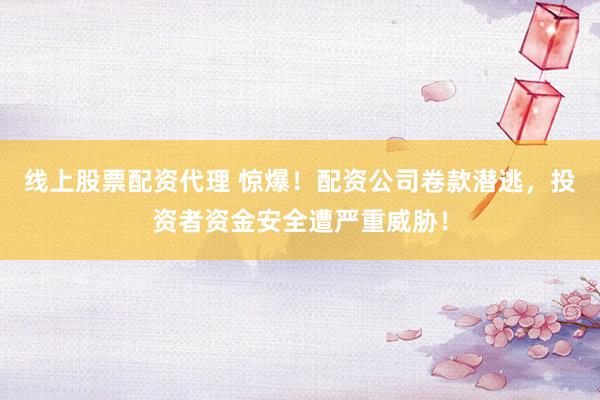 线上股票配资代理 惊爆！配资公司卷款潜逃，投资者资金安全遭严重威胁！