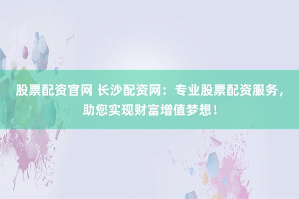 股票配资官网 长沙配资网：专业股票配资服务，助您实现财富增值梦想！
