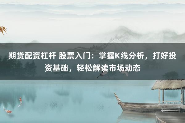期货配资杠杆 股票入门：掌握K线分析，打好投资基础，轻松解读市场动态