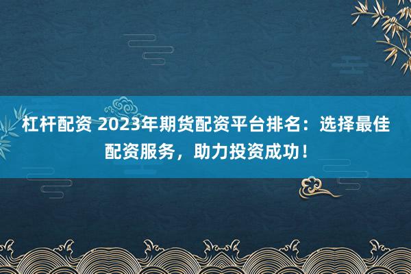杠杆配资 2023年期货配资平台排名：选择最佳配资服务，助力投资成功！