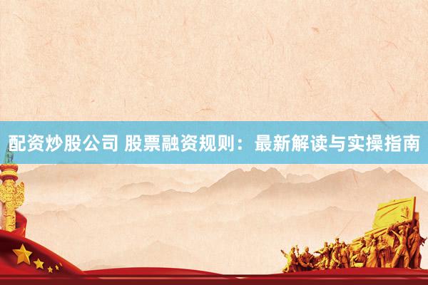 配资炒股公司 股票融资规则：最新解读与实操指南