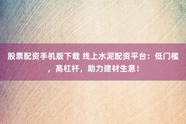 股票配资手机版下载 线上水泥配资平台：低门槛，高杠杆，助力建材生意！