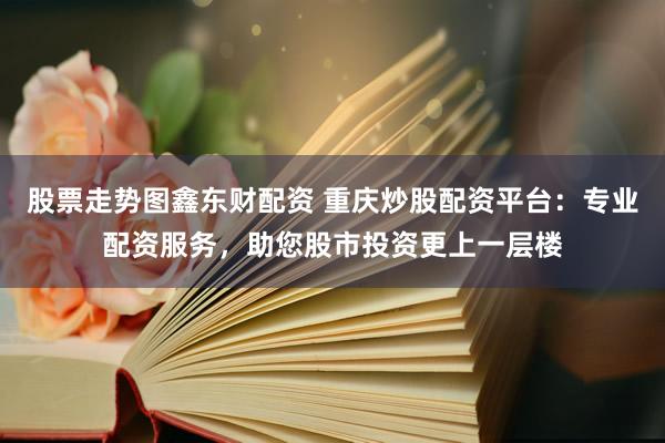 股票走势图鑫东财配资 重庆炒股配资平台：专业配资服务，助您股市投资更上一层楼