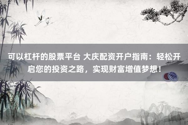 可以杠杆的股票平台 大庆配资开户指南：轻松开启您的投资之路，实现财富增值梦想！