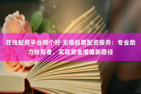 在线配资平台哪个好 无锡股票配资服务：专业助力投资者，实现资金增值新路径