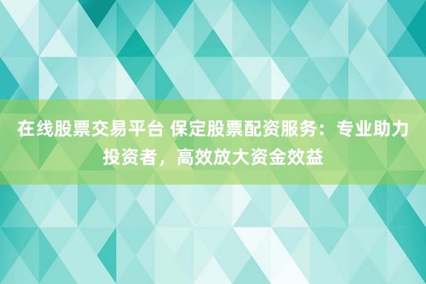 在线股票交易平台 保定股票配资服务：专业助力投资者，高效放大资金效益