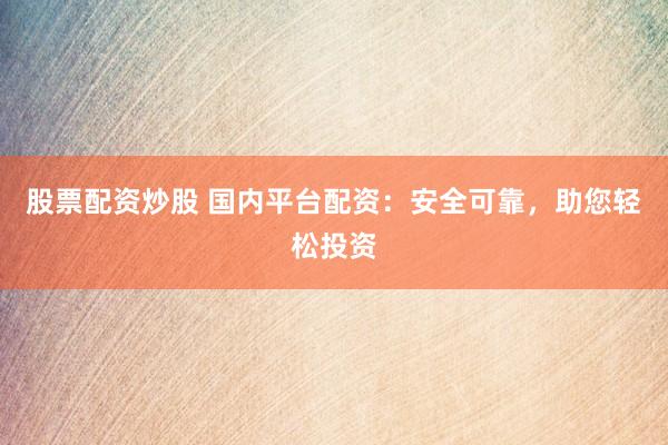 股票配资炒股 国内平台配资：安全可靠，助您轻松投资