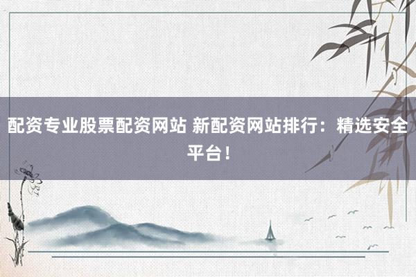 配资专业股票配资网站 新配资网站排行：精选安全平台！