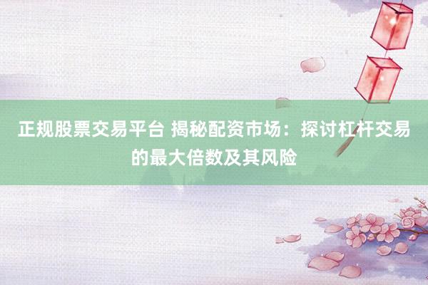 正规股票交易平台 揭秘配资市场：探讨杠杆交易的最大倍数及其风险