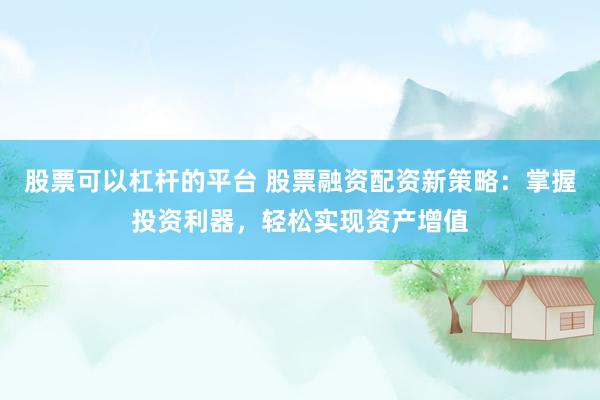 股票可以杠杆的平台 股票融资配资新策略：掌握投资利器，轻松实现资产增值