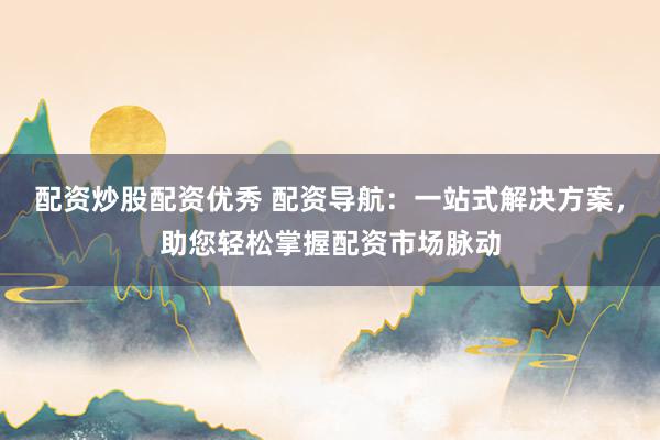 配资炒股配资优秀 配资导航：一站式解决方案，助您轻松掌握配资市场脉动