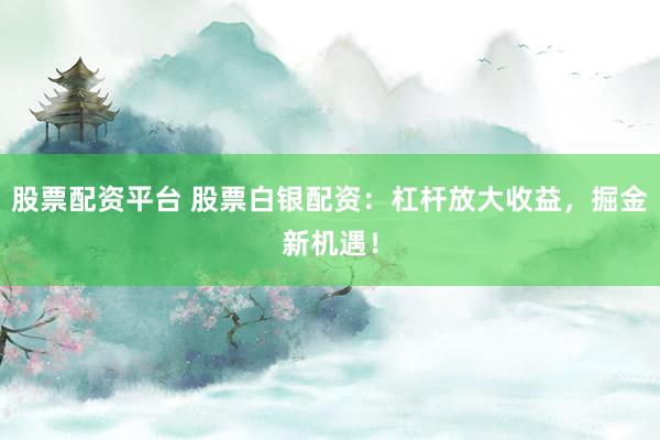 股票配资平台 股票白银配资：杠杆放大收益，掘金新机遇！