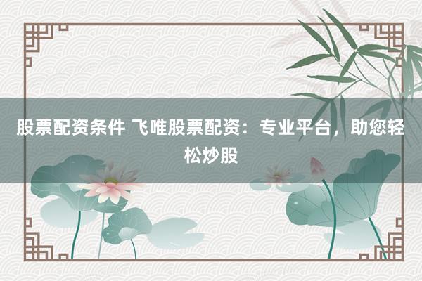 股票配资条件 飞唯股票配资：专业平台，助您轻松炒股